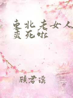 东北老女人大叫爽死啦