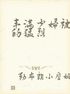 丰满少妇被粗大的猛烈