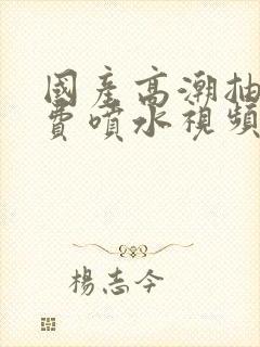 国产高潮抽搐免费喷水视频