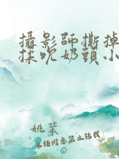 摄影师撕掉胸罩揉吮奶头小说