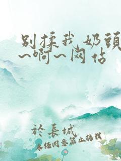 别揉我奶头~嗯~啊~网站