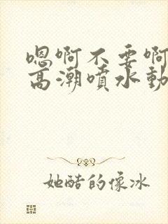 嗯啊不要啊好爽高潮喷水动态郁寒