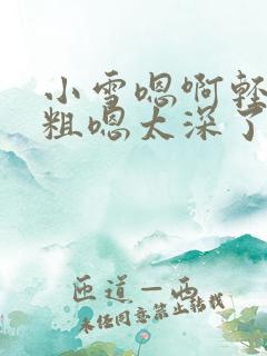 小雪嗯啊轻点太粗嗯太深了