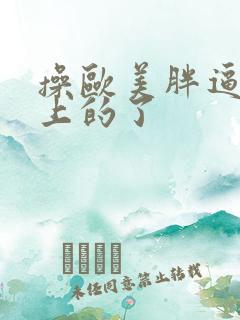 操欧美胖逼网站上的了