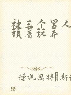 被三个男人捏奶头着玩弄