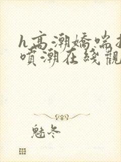 h高潮娇喘抽搐喷潮在线观看