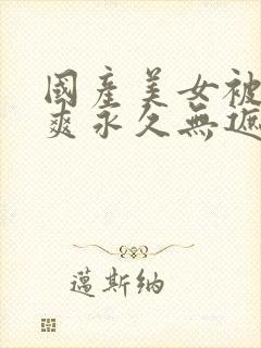 国产美女被c到爽永久无遮挡