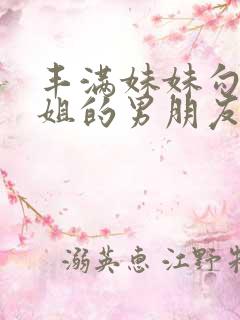 丰满妹妹勾引姐姐的男朋友