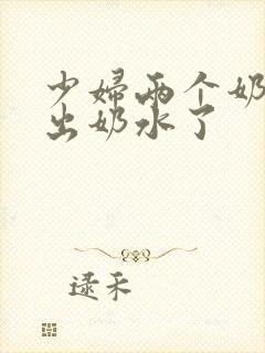 少妇两个奶头喷出奶水了