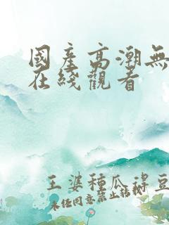 国产高潮无遮挡在线观看