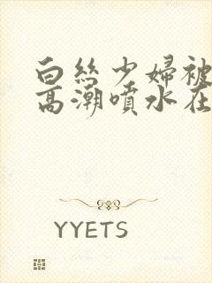 白丝少妇被啪到高潮喷水在线观看