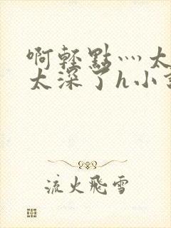 啊轻点灬太粗嗯太深了h小说