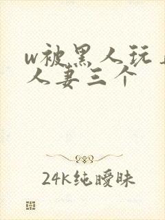 w被黑人玩弄的人妻三个