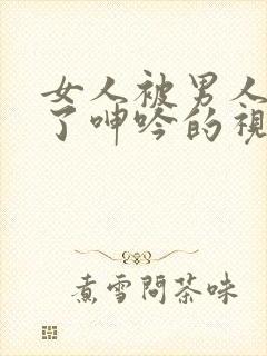 女人被男人爽到了呻吟的视频