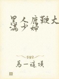 黑人鹿鞭大战丰满少妇