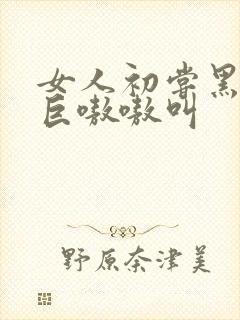 女人初尝黑人粗巨嗷嗷叫