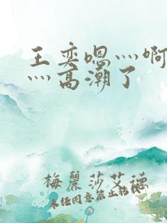 王奕嗯灬啊灬快灬高潮了