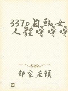 337p日韩女人体噜噜噜