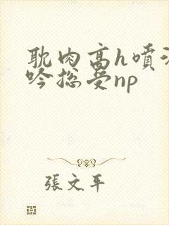 耽肉高h喷汁呻吟总受np