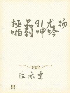 极品91尤物被啪到呻吟