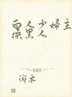 白人少妇主动求操黑人