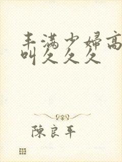 丰满少妇高潮惨叫久久久