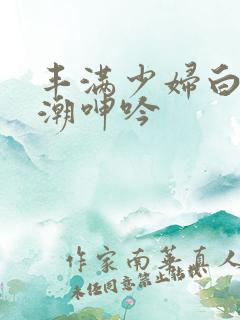 丰满少妇白浆高潮呻吟