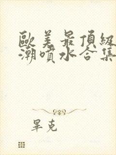 欧美最顶级的高潮喷水合集