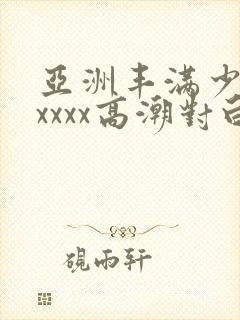 亚洲丰满少妇xxxxx高潮对白