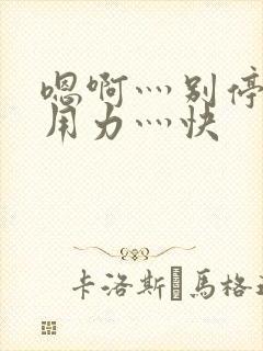 嗯啊灬别停啊灬用力灬快