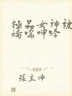 极品女神被啪的娇喘呻吟