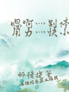 嗯啊灬别停啊灬用力灬快小说