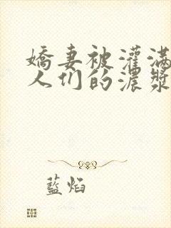 娇妻被灌满了男人们的浓浆