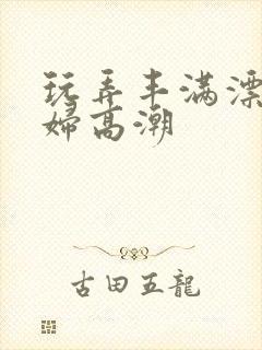 玩弄丰满漂亮少妇高潮