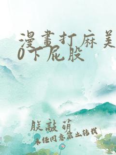 漫画打麻美100下屁股