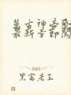 万古神帝飞天鱼最新章节阅续