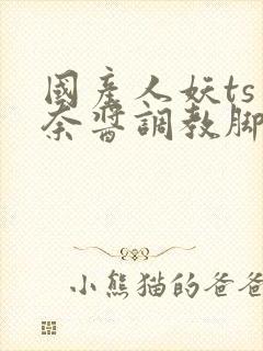 国产人妖ts惠奈酱调教脚怒