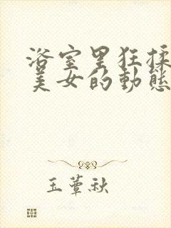 浴室里狂揉大胸美女的动态图