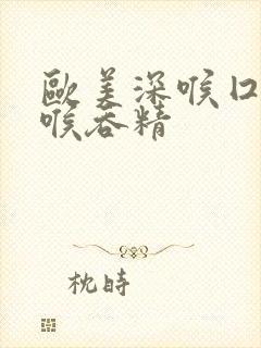 欧美深喉囗交深喉吞精