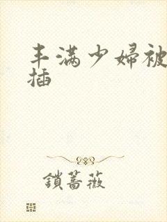 丰满少妇被猛烈插