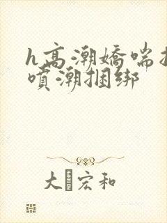 h高潮娇喘抽搐喷潮捆绑