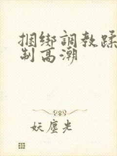 捆绑调教蹂躏强制高潮