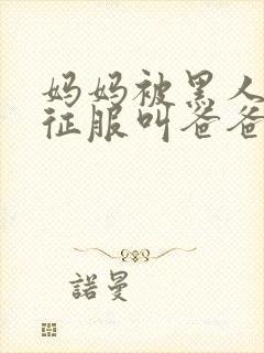 妈妈被黑人彻底征服叫爸爸小说