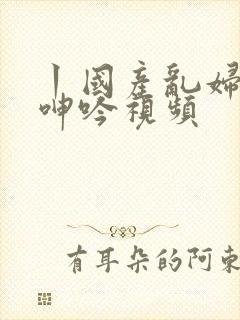 丨国产乱妇激情呻吟视频