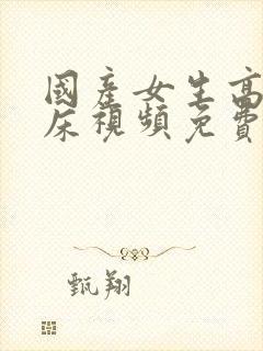 国产女生高潮叫床视频免费