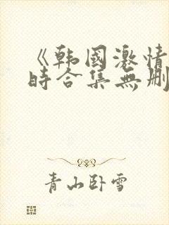 《韩国激情3小时合集无删减