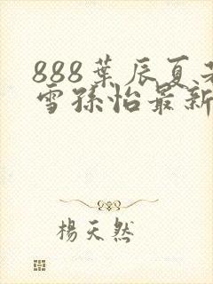 888叶辰夏若雪孙怡最新章节