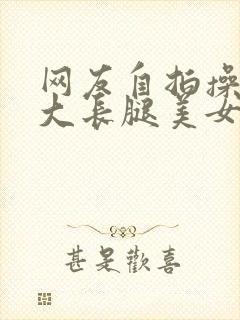 网友自拍操极品大长腿美女