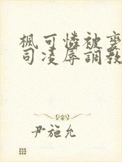 枫可怜被变态上司凌辱调教