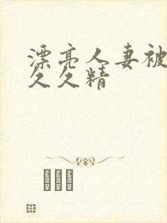 漂亮人妻被黑人久久精